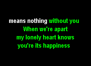 means nothing without you
When we're apart

my lonely heart knows
you're its happiness