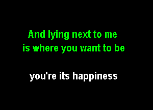 And lying next to me
is where you want to be

you're its happiness