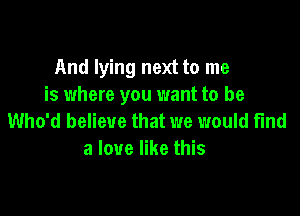 And lying next to me
is where you want to be

Who'd believe that we would find
a love like this