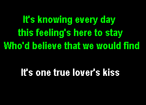 It's knowing every day
this feeling's here to stay
Who'd believe that we would find

It's one true lovers kiss