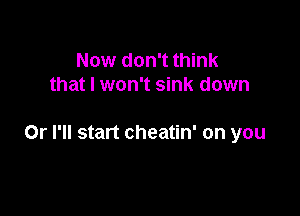 Now don't think
that I won't sink down

Or I'll start cheatin' on you