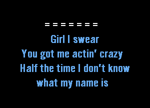 Girl I swear

You got me actin' crazy
Half the time I don't know
what my name is