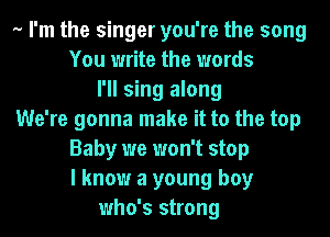 .. I'm the singer you're the song
You write the words
I'll sing along
We're gonna make it to the top
Baby we won't stop
I know a young boy
who's strong