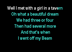 Well I metwith a girl in a tavern
Oh what a beautiful dream
We had three orfour
Then had several more
And that's when
lwent off my Beam

g