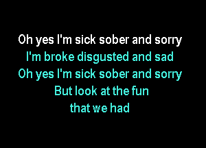 Oh yes I'm sick sober and sorry
I'm broke disgusted and sad

Oh yes I'm sick sober and sorry
But look at thefun
that we had