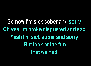 So now I'm sick sober and sorry
Oh yes I'm broke disgusted and sad
Yeah I'm sick sober and sorry
But look at the fun
thatwe had