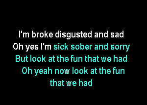 I'm broke disgusted and sad
Oh yes I'm sick sober and sorry
But look at the fun that we had
Oh yeah now look at thefun
that we had
