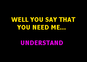 WELL YOU SAY THAT
YOU NEED ME...

UNDERSTAND