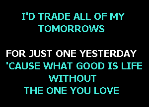 I'D TRADE ALL OF MY
TOMORROWS

FOR JUST ONE YESTERDAY
'CAUSE WHAT GOOD IS LIFE
WITHOUT

THE ONE YOU LOVE