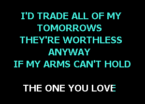 I'D TRADE ALL OF MY
TOMORROWS
THEY'RE WORTHLESS
ANYWAY
IF MY ARMS CAN'T HOLD

THE ONE YOU LOVE