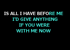 IS ALL I HAVE BEFORE ME
I'D GIVE ANYTHING
IF YOU WERE
WITH ME NOW