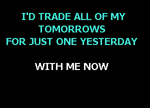 I'D TRADE ALL OF MY
TOMORROWS
FOR JUST ONE YESTERDAY

WITH ME NOW