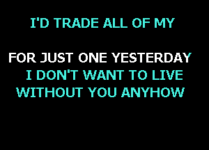 I'D TRADE ALL OF MY

FOR JUST ONE YESTERDAY
I DON'T WANT TO LIVE
WITHOUT YOU ANYHOW