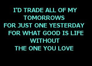 I'D TRADE ALL OF MY
TOMORROWS
FOR JUST ONE YESTERDAY
FOR WHAT GOOD IS LIFE
WITHOUT
THE ONE YOU LOVE