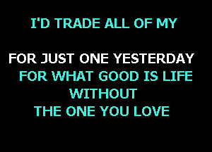 I'D TRADE ALL OF MY

FOR JUST ONE YESTERDAY
FOR WHAT GOOD IS LIFE
WITHOUT
THE ONE YOU LOVE