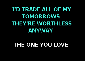 I'D TRADE ALL OF MY
TOMORROWS
THEY'RE WORTHLESS
ANYWAY

THE ONE YOU LOVE