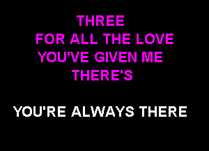 THREE
FOR ALL THE LOVE
YOU'VE GIVEN ME
THERE'S

YOU'RE ALWAYS THERE