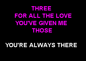THREE
FOR ALL THE LOVE
YOU'VE GIVEN ME
THOSE

YOU'RE ALWAYS THERE