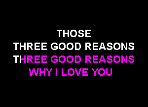 THOSE
THREE GOOD REASONS
THREE GOOD REASONS
WHY I LOVE YOU
