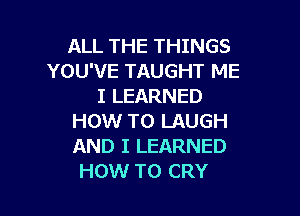 ALL THE THINGS
YOU'VE TAUGHT ME
I LEARNED

HOW TO LAUGH
AND I LEARNED
HOW TO CRY