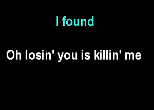 I found

0h Iosin' you is killin' me