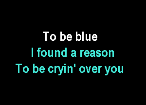 To be blue

I found a reason
To be cryin' over you