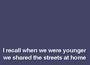 I recall when we were younger
we shared the streets at home