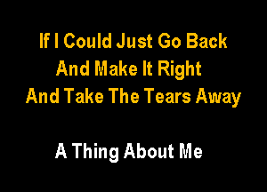 If I Could Just Go Back
And Make It Right
And Take The Tears Away

A Thing About Me