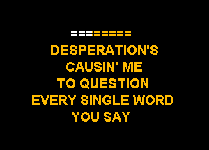 DESPERATION'S
CAUSIN' ME

TO QUESTION
EVERY SINGLE WORD
YOU SAY