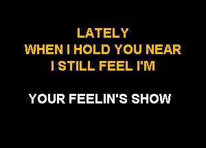 LATELY
WHEN I HOLD YOU NEAR
I STILL FEEL I'M

YOUR FEELIN'S SHOW