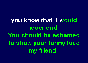 you know that it would
neverend

You should be ashamed
to show your funny face
my friend