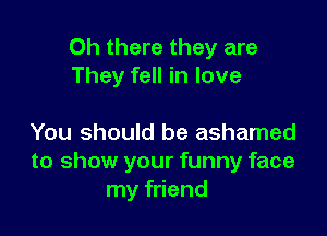 Oh there they are
They fell in love

You should be ashamed
to show your funny face
my friend