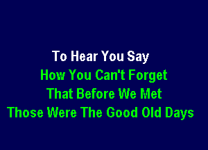 To Hear You Say

How You Can't Forget
That Before We Met
Those Were The Good Old Days