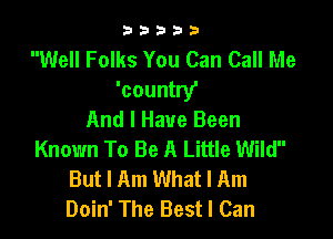 33333

Well Folks You Can Call Me
'country'
And I Have Been

Known To Be A Little Wild
But I Am What I Am
Doin' The Best I Can