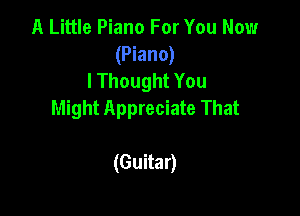 A Little Piano For You Now
(Piano)
lThought You

Might Appreciate That

(Guitar)