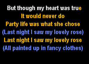 But though my heart was true
It would never do
Party life was what she chose
(Last night I saw my lovely rose)
Last night I saw my lovely rose
(All painted up in fancy clothes)