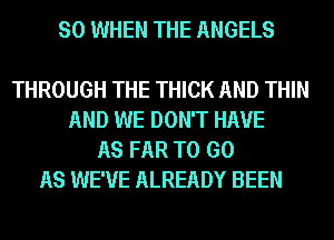 SO WHEN THE ANGELS

THROUGH THE THICK AND THIN
AND WE DON'T HAVE
AS FAR TO GO
AS WE'VE ALREADY BEEN