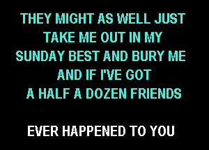 THEY MIGHT AS WELL JUST
TAKE ME OUT IN MY
SUNDAY BEST AND BURY ME
AND IF I'VE GOT
A HALF A DOZEN FRIENDS

EVER HAPPENED TO YOU