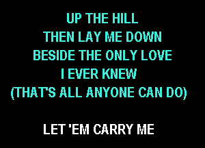 UP THE HILL
THEN LAY ME DOWN
BESIDE THE ONLY LOVE
I EVER KNEW
(THAT'S ALL ANYONE CAN DO)

LET 'EM CARRY ME