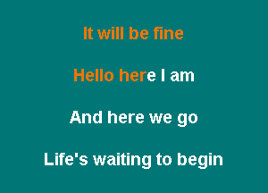 It will be fine
Hello here I am

And here we go

Life's waiting to begin