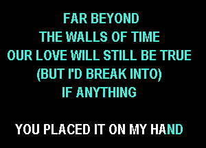 FAR BEYOND
THE WALLS OF TIME
OUR LOVE WILL STILL BE TRUE
(BUT I'D BREAK INTO)
IF ANYTHING

YOU PLACED IT ON MY HAND