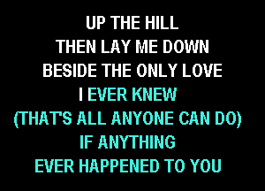 UP THE HILL
THEN LAY ME DOWN
BESIDE THE ONLY LOVE
I EVER KNEW
(THAT'S ALL ANYONE CAN DO)
IF ANYTHING
EVER HAPPENED TO YOU