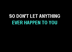 SO DON'T LET ANYTHING
EVER HAPPEN TO YOU
