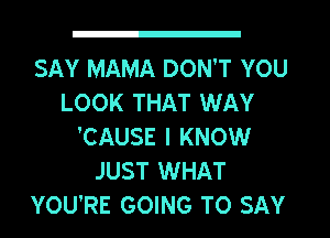 SAY MAMA DON'T YOU
LOOK THAT WAY
'CAUSE I KNOW
JUST WHAT
YOU'RE GOING TO SAY