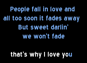 People fall in love and
all too soon it fades away
But sweet darlin'
we won't fade

that's why I love you