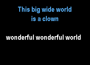 This big wide world
is a clown

wonderful wonderful world