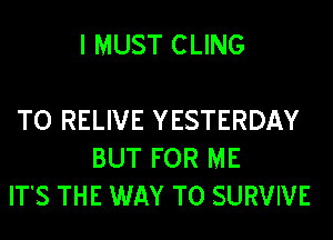 I MUST CLING

TO RELIVE YESTERDAY
BUT FOR ME
ITS THE WAY TO SURVIVE