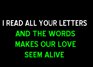 l READ ALL YOUR LETTERS

AND THE WORDS
MAKES OUR LOVE
SEEM ALIVE