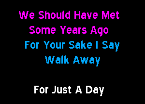 We Should Have Met
Some Years Ago
For Your Sake I Say
Walk Away

For Just A Day