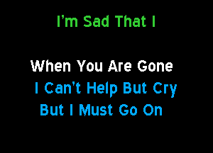 I'm Sad That I

When You Are Gone

I Can't Help But Cry
But I Must Go On